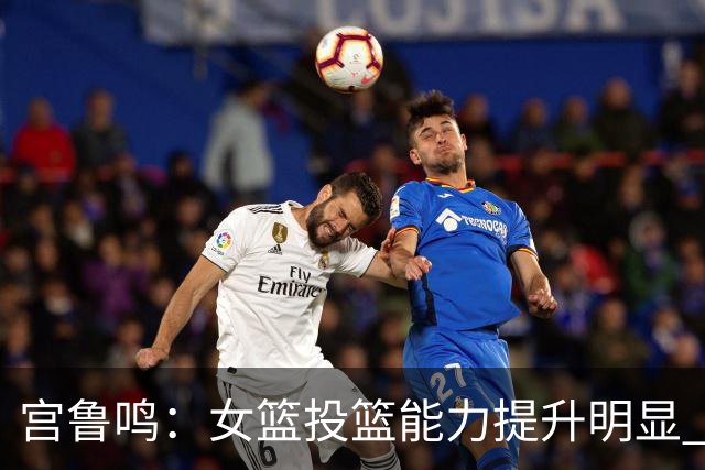 宫鲁鸣：女篮投篮能力提升明显 盼海外球员尽早归队