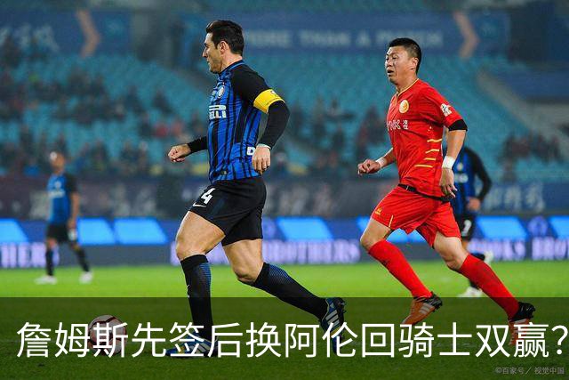 詹姆斯先签后换阿伦回骑士双赢？LBJ给骑士韧性&湖人得优质中锋